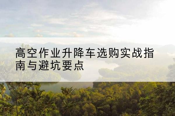 定西升降车怎么选-高空作业升降车选购实战指南与避坑要点