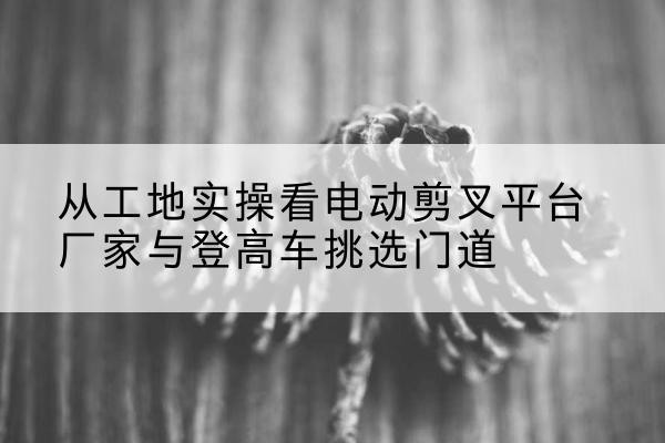 定西电动剪叉升降平台厂家-从工地实操看电动剪叉平台厂家与登高车挑选门道