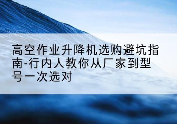 定西升降平台厂家-高空作业升降机选购避坑指南-行内人教你从厂家到型号一次选对