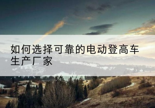 定西电动登高车厂家-如何选择可靠的电动登高车生产厂家
