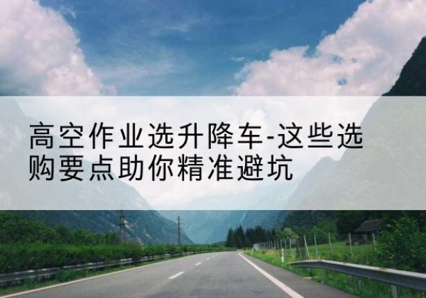 定西升降车厂家-高空作业选升降车-这些选购要点助你*避坑