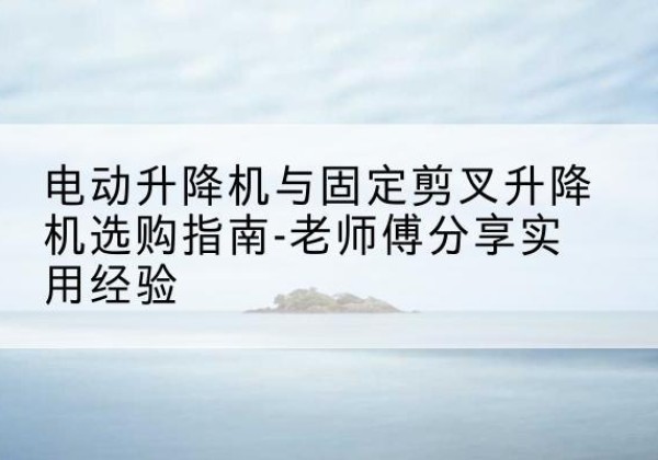 定西电动升降机怎么选-电动升降机与固定剪叉升降机选购指南-老师傅分享实用经验