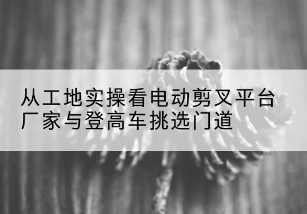 定西电动剪叉升降平台厂家-从工地实操看电动剪叉平台厂家与登高车挑选门道
