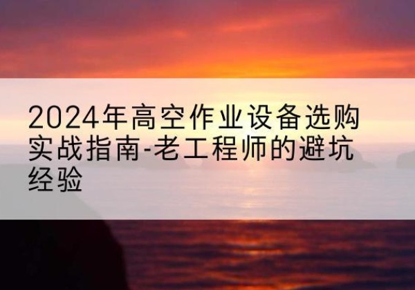 定西高空作业升降机厂家推荐-2024年高空作业设备选购实战指南-老工程师的避坑经验